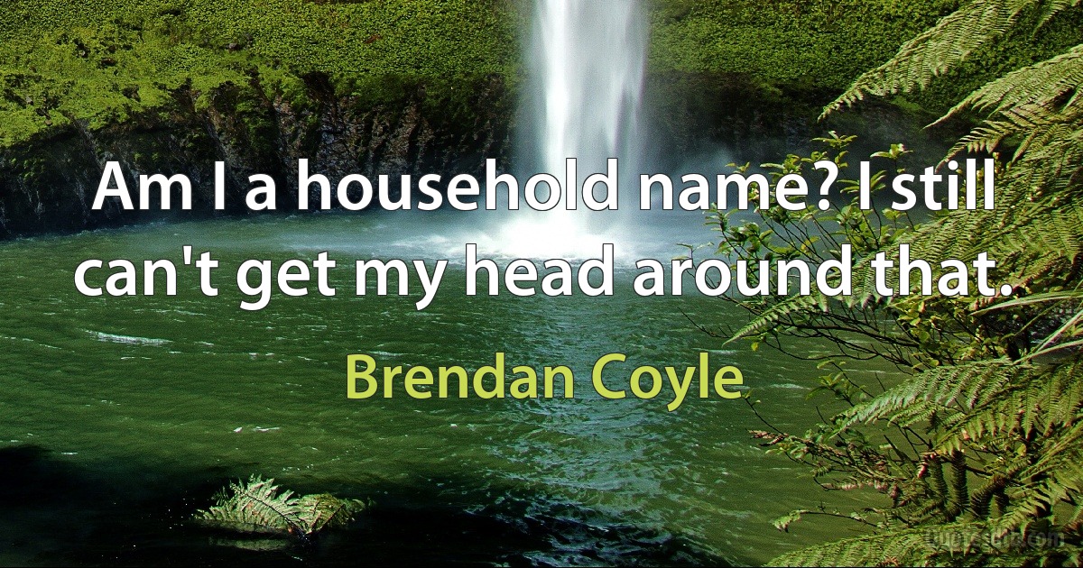 Am I a household name? I still can't get my head around that. (Brendan Coyle)