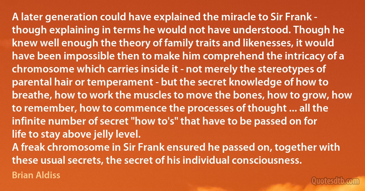 A later generation could have explained the miracle to Sir Frank - though explaining in terms he would not have understood. Though he knew well enough the theory of family traits and likenesses, it would have been impossible then to make him comprehend the intricacy of a chromosome which carries inside it - not merely the stereotypes of parental hair or temperament - but the secret knowledge of how to breathe, how to work the muscles to move the bones, how to grow, how to remember, how to commence the processes of thought ... all the infinite number of secret "how to's" that have to be passed on for life to stay above jelly level.
A freak chromosome in Sir Frank ensured he passed on, together with these usual secrets, the secret of his individual consciousness. (Brian Aldiss)