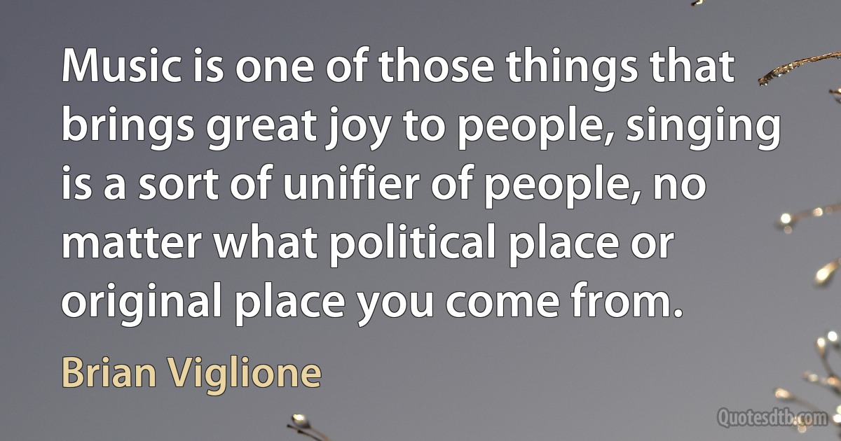 Music is one of those things that brings great joy to people, singing is a sort of unifier of people, no matter what political place or original place you come from. (Brian Viglione)