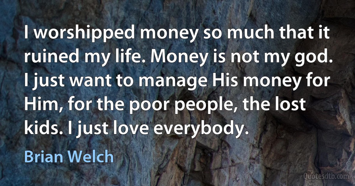 I worshipped money so much that it ruined my life. Money is not my god. I just want to manage His money for Him, for the poor people, the lost kids. I just love everybody. (Brian Welch)