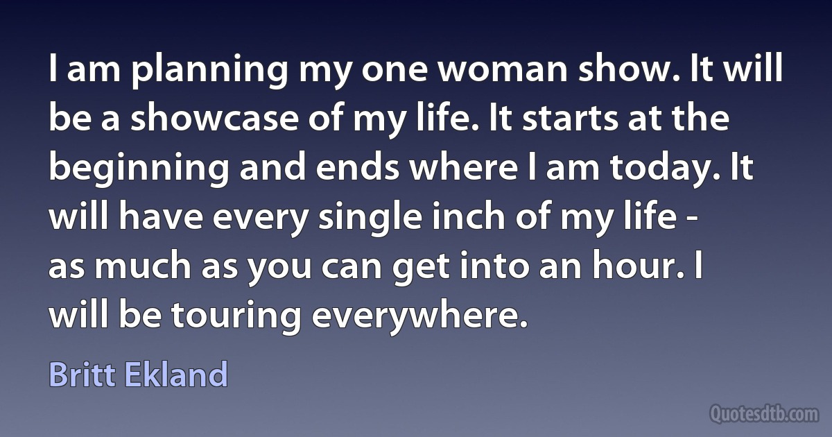 I am planning my one woman show. It will be a showcase of my life. It starts at the beginning and ends where I am today. It will have every single inch of my life - as much as you can get into an hour. I will be touring everywhere. (Britt Ekland)