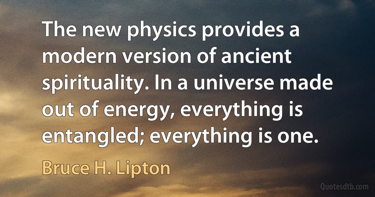 The new physics provides a modern version of ancient spirituality. In a universe made out of energy, everything is entangled; everything is one. (Bruce H. Lipton)