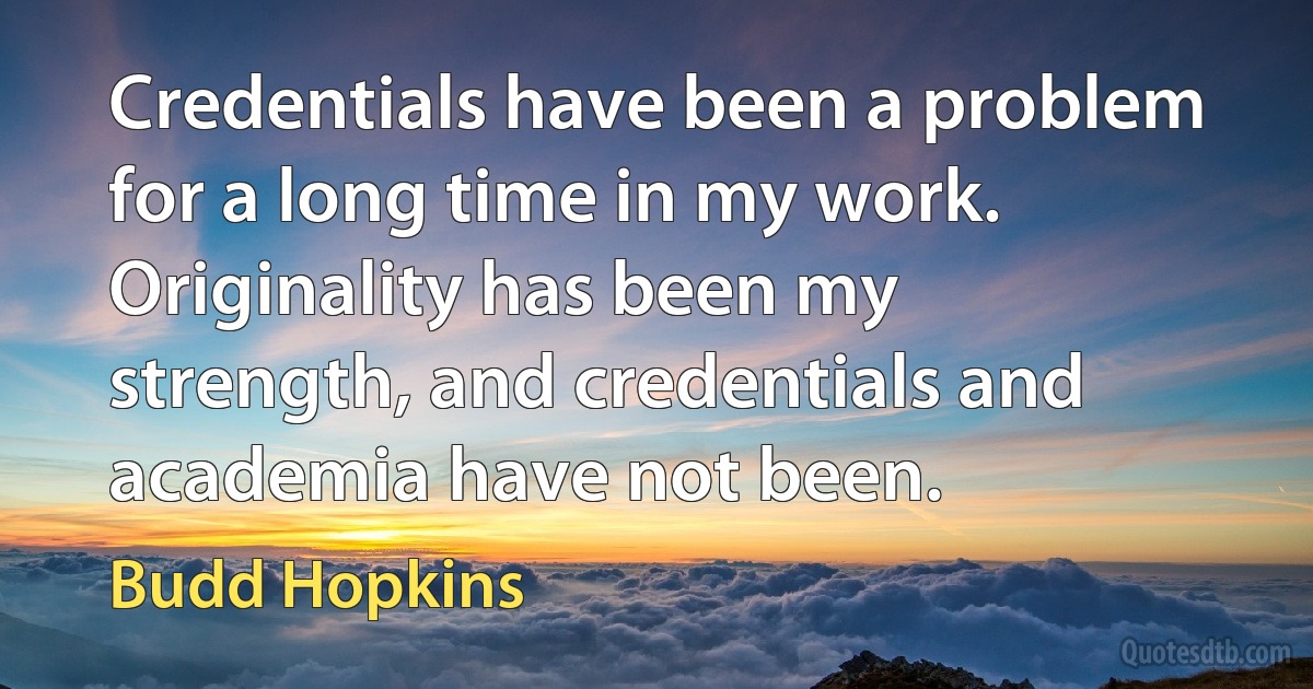 Credentials have been a problem for a long time in my work. Originality has been my strength, and credentials and academia have not been. (Budd Hopkins)