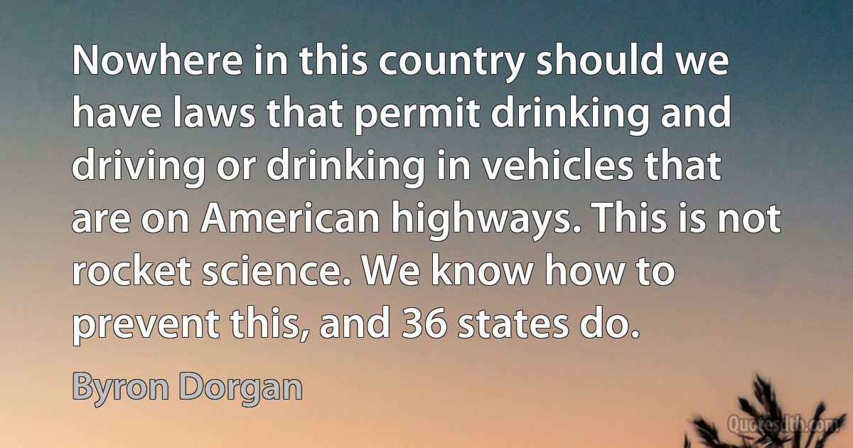 Nowhere in this country should we have laws that permit drinking and driving or drinking in vehicles that are on American highways. This is not rocket science. We know how to prevent this, and 36 states do. (Byron Dorgan)