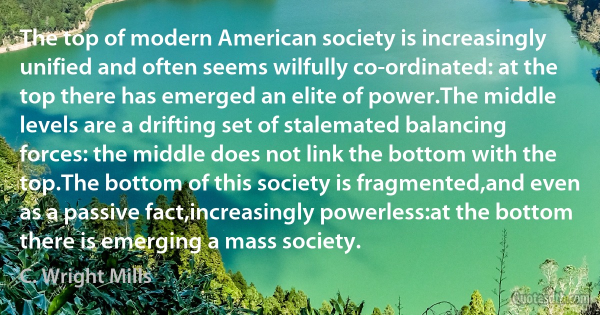 The top of modern American society is increasingly unified and often seems wilfully co-ordinated: at the top there has emerged an elite of power.The middle levels are a drifting set of stalemated balancing forces: the middle does not link the bottom with the top.The bottom of this society is fragmented,and even as a passive fact,increasingly powerless:at the bottom there is emerging a mass society. (C. Wright Mills)