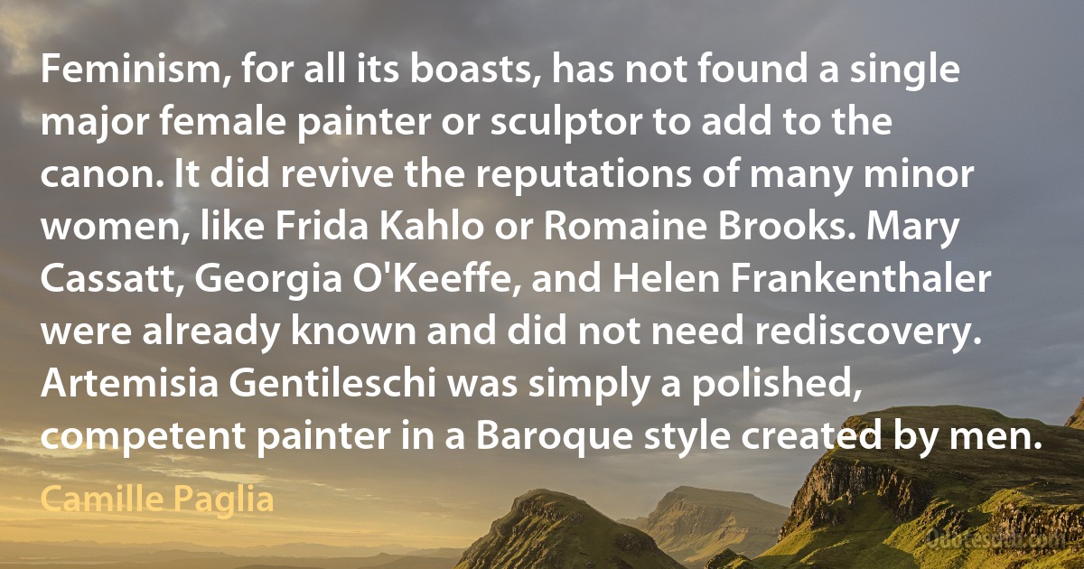 Feminism, for all its boasts, has not found a single major female painter or sculptor to add to the canon. It did revive the reputations of many minor women, like Frida Kahlo or Romaine Brooks. Mary Cassatt, Georgia O'Keeffe, and Helen Frankenthaler were already known and did not need rediscovery. Artemisia Gentileschi was simply a polished, competent painter in a Baroque style created by men. (Camille Paglia)