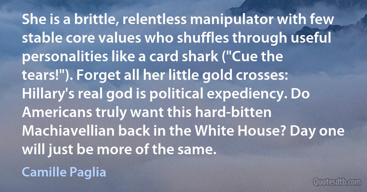 She is a brittle, relentless manipulator with few stable core values who shuffles through useful personalities like a card shark ("Cue the tears!"). Forget all her little gold crosses: Hillary's real god is political expediency. Do Americans truly want this hard-bitten Machiavellian back in the White House? Day one will just be more of the same. (Camille Paglia)