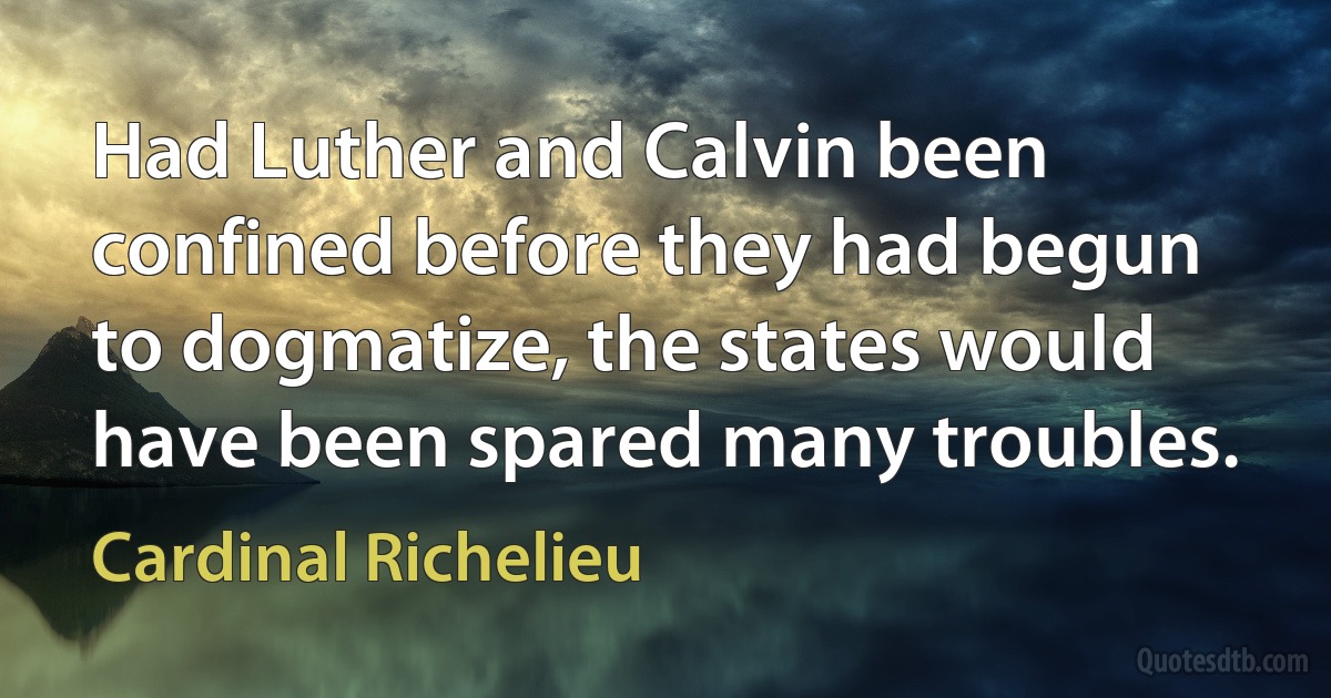 Had Luther and Calvin been confined before they had begun to dogmatize, the states would have been spared many troubles. (Cardinal Richelieu)