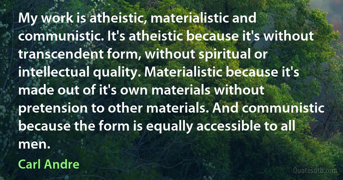 My work is atheistic, materialistic and communistic. It's atheistic because it's without transcendent form, without spiritual or intellectual quality. Materialistic because it's made out of it's own materials without pretension to other materials. And communistic because the form is equally accessible to all men. (Carl Andre)