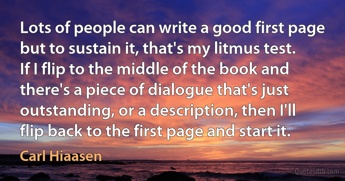 Lots of people can write a good first page but to sustain it, that's my litmus test. If I flip to the middle of the book and there's a piece of dialogue that's just outstanding, or a description, then I'll flip back to the first page and start it. (Carl Hiaasen)