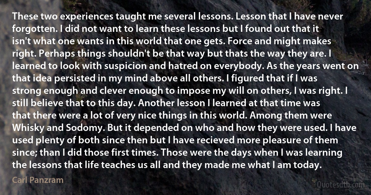 These two experiences taught me several lessons. Lesson that I have never forgotten. I did not want to learn these lessons but I found out that it isn't what one wants in this world that one gets. Force and might makes right. Perhaps things shouldn't be that way but thats the way they are. I learned to look with suspicion and hatred on everybody. As the years went on that idea persisted in my mind above all others. I figured that if I was strong enough and clever enough to impose my will on others, I was right. I still believe that to this day. Another lesson I learned at that time was that there were a lot of very nice things in this world. Among them were Whisky and Sodomy. But it depended on who and how they were used. I have used plenty of both since then but I have recieved more pleasure of them since; than I did those first times. Those were the days when I was learning the lessons that life teaches us all and they made me what I am today. (Carl Panzram)