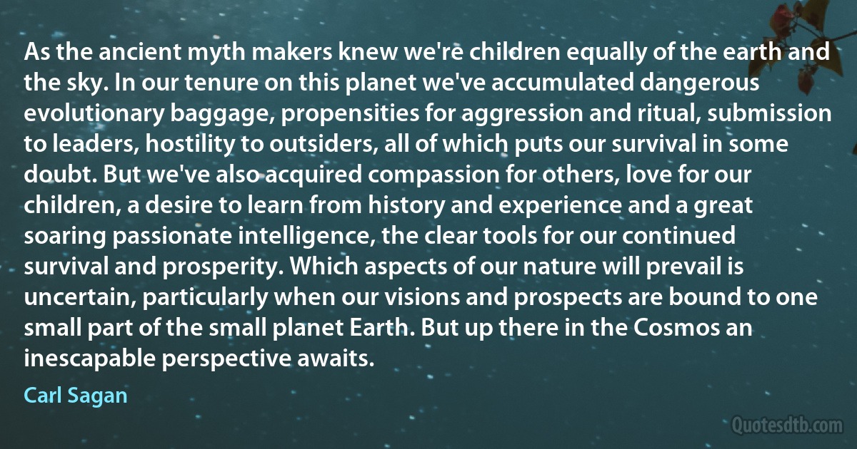 As the ancient myth makers knew we're children equally of the earth and the sky. In our tenure on this planet we've accumulated dangerous evolutionary baggage, propensities for aggression and ritual, submission to leaders, hostility to outsiders, all of which puts our survival in some doubt. But we've also acquired compassion for others, love for our children, a desire to learn from history and experience and a great soaring passionate intelligence, the clear tools for our continued survival and prosperity. Which aspects of our nature will prevail is uncertain, particularly when our visions and prospects are bound to one small part of the small planet Earth. But up there in the Cosmos an inescapable perspective awaits. (Carl Sagan)