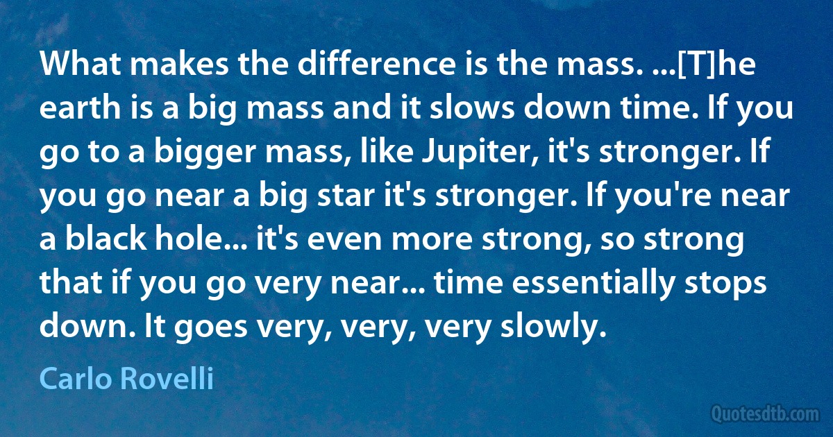 What makes the difference is the mass. ...[T]he earth is a big mass and it slows down time. If you go to a bigger mass, like Jupiter, it's stronger. If you go near a big star it's stronger. If you're near a black hole... it's even more strong, so strong that if you go very near... time essentially stops down. It goes very, very, very slowly. (Carlo Rovelli)