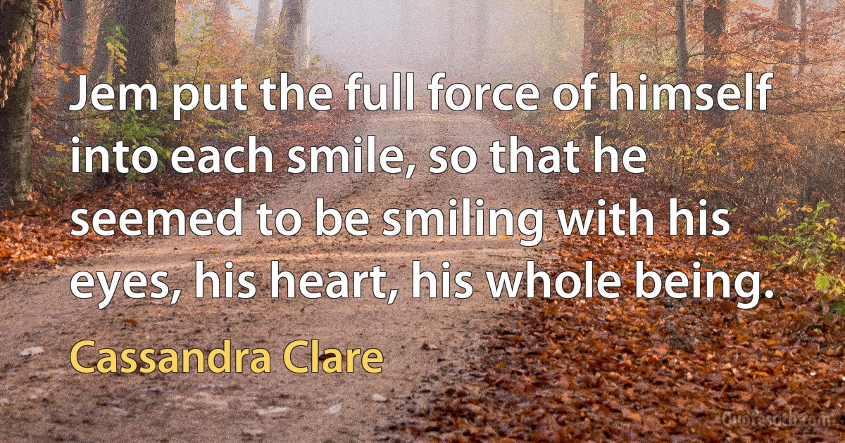 Jem put the full force of himself into each smile, so that he seemed to be smiling with his eyes, his heart, his whole being. (Cassandra Clare)