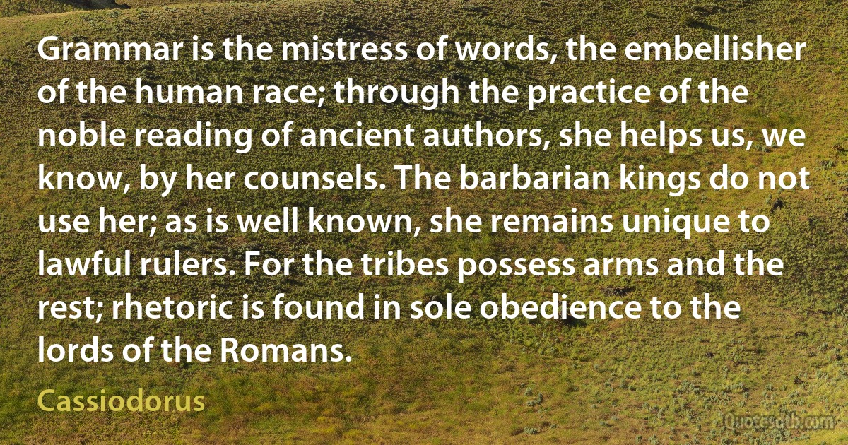 Grammar is the mistress of words, the embellisher of the human race; through the practice of the noble reading of ancient authors, she helps us, we know, by her counsels. The barbarian kings do not use her; as is well known, she remains unique to lawful rulers. For the tribes possess arms and the rest; rhetoric is found in sole obedience to the lords of the Romans. (Cassiodorus)