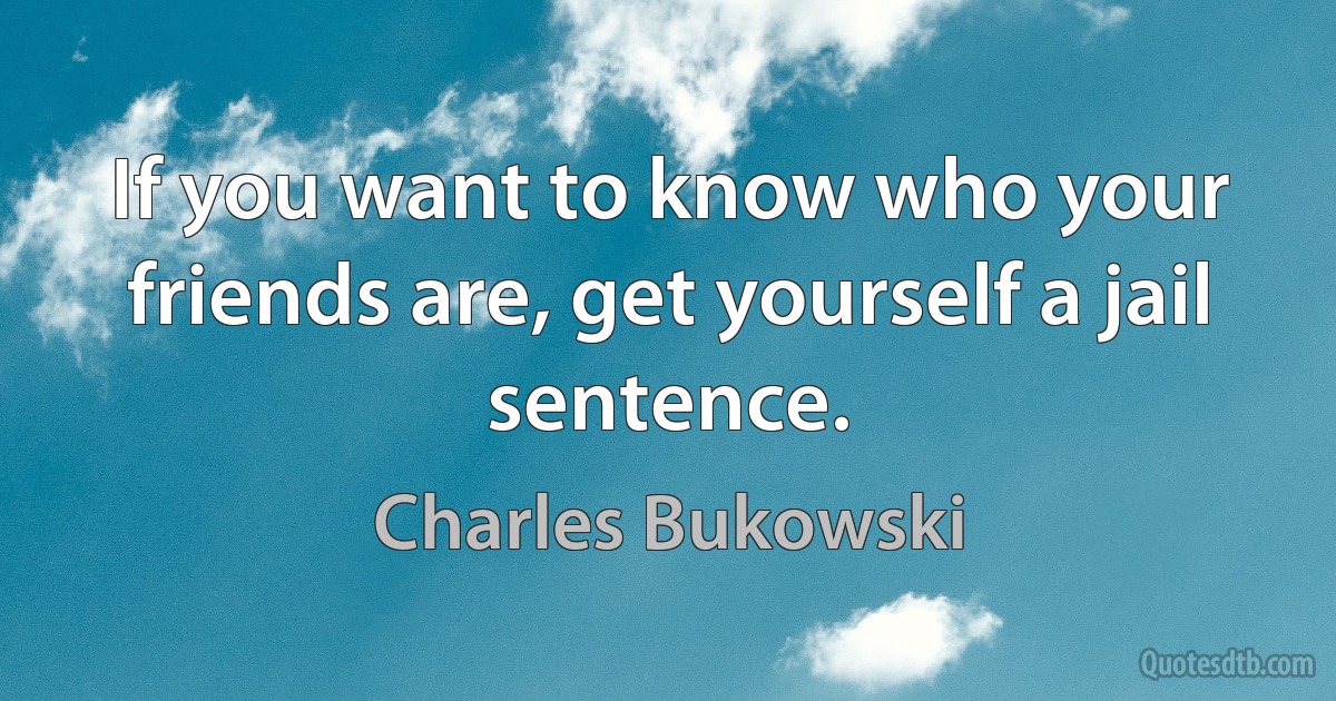 If you want to know who your friends are, get yourself a jail sentence. (Charles Bukowski)