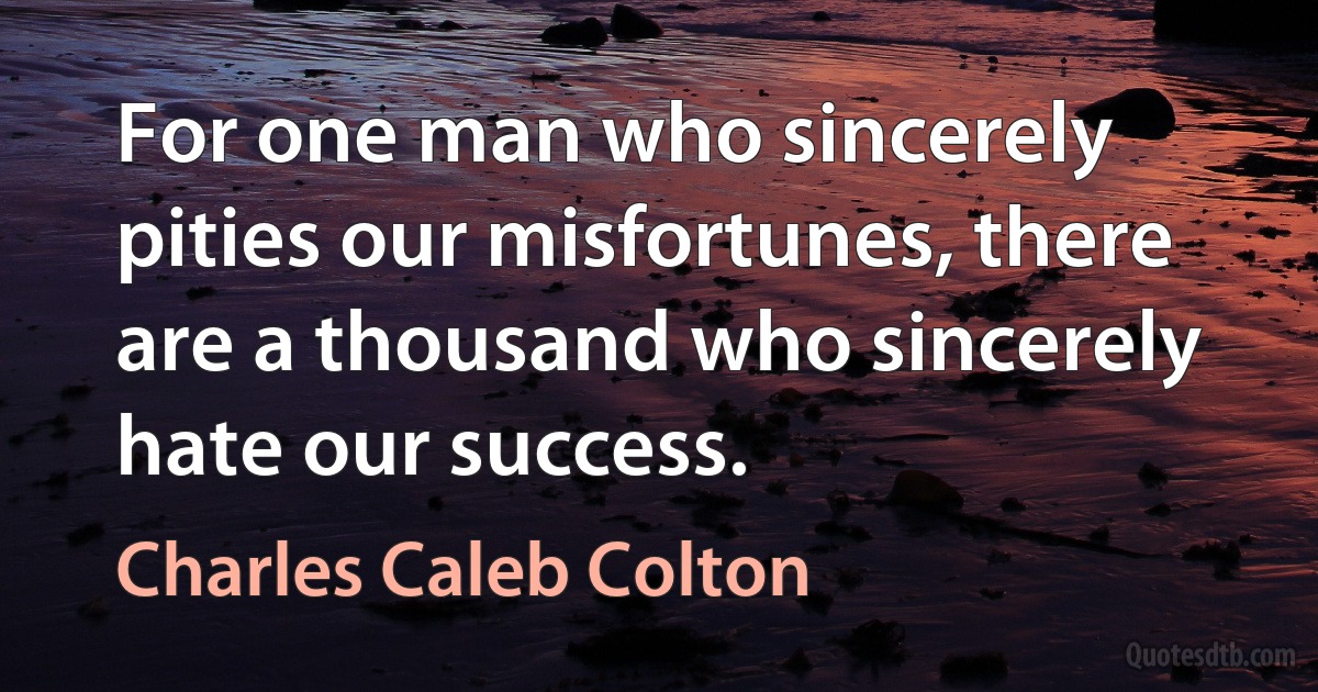 For one man who sincerely pities our misfortunes, there are a thousand who sincerely hate our success. (Charles Caleb Colton)