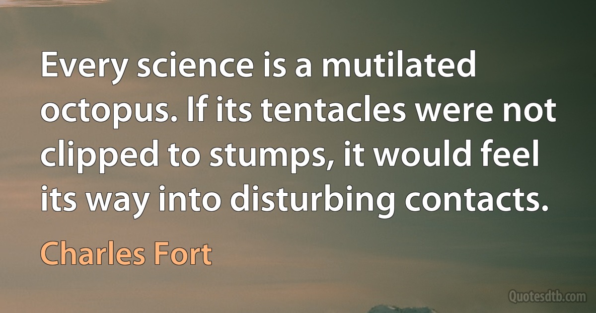 Every science is a mutilated octopus. If its tentacles were not clipped to stumps, it would feel its way into disturbing contacts. (Charles Fort)