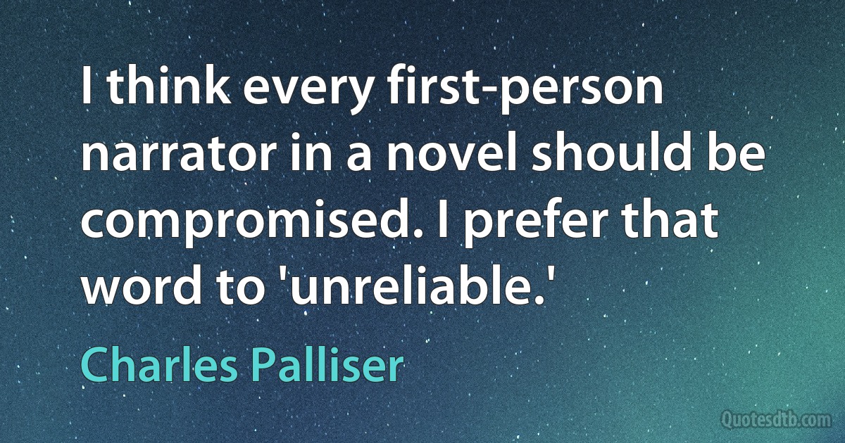 I think every first-person narrator in a novel should be compromised. I prefer that word to 'unreliable.' (Charles Palliser)