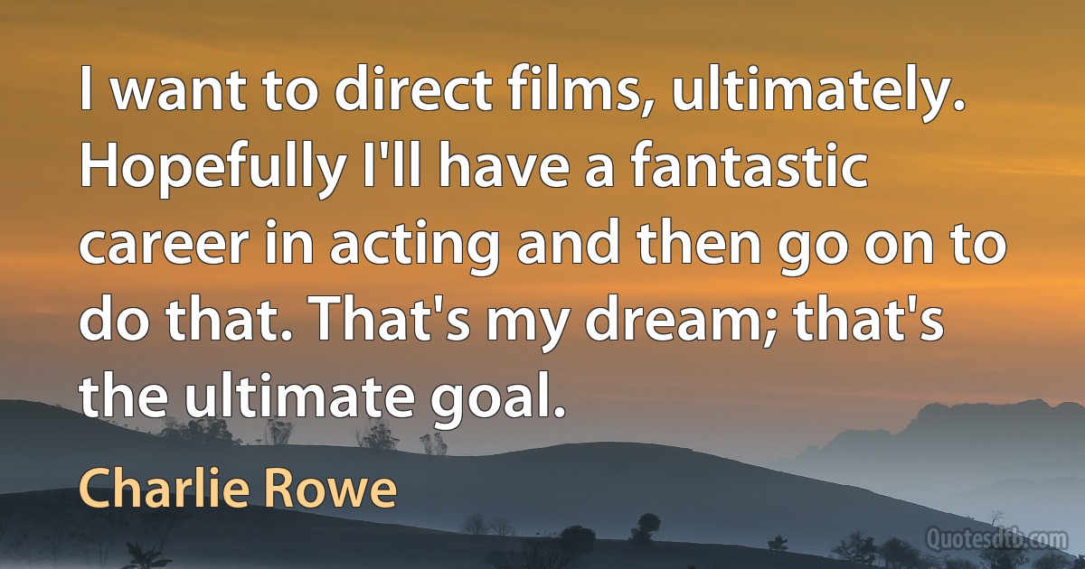 I want to direct films, ultimately. Hopefully I'll have a fantastic career in acting and then go on to do that. That's my dream; that's the ultimate goal. (Charlie Rowe)