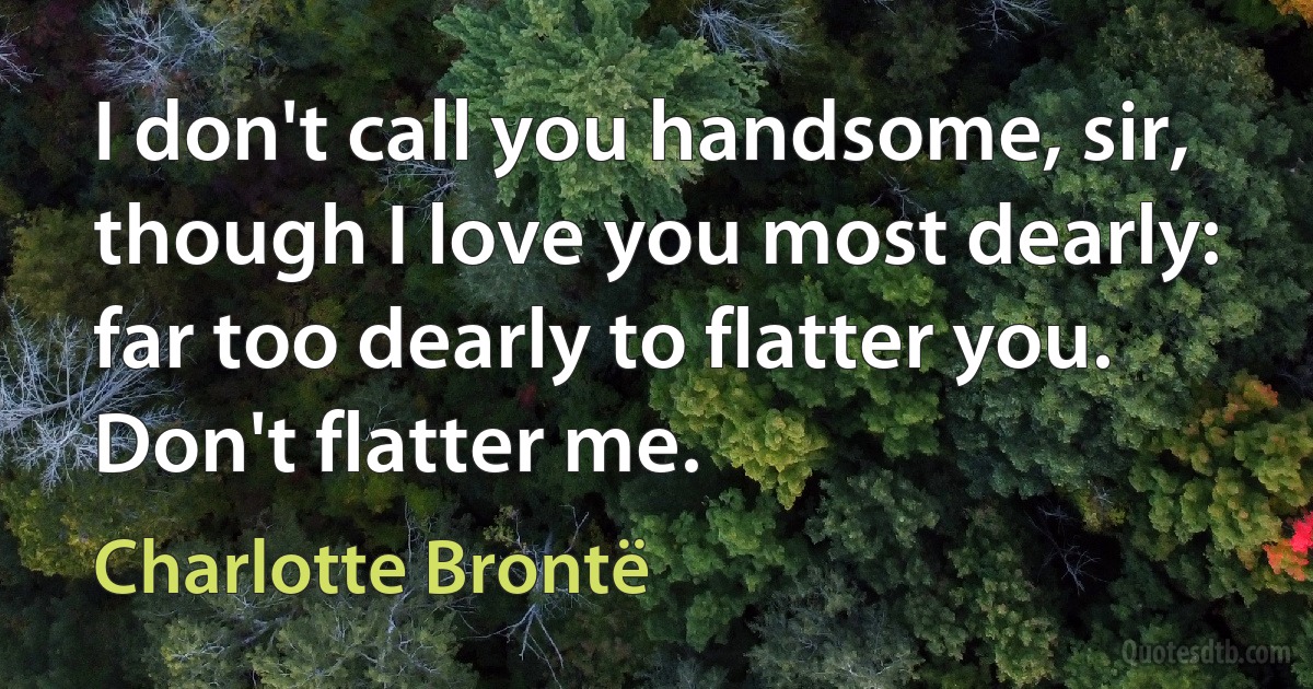 I don't call you handsome, sir, though I love you most dearly: far too dearly to flatter you. Don't flatter me. (Charlotte Brontë)