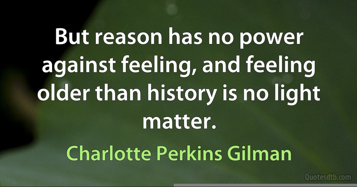 But reason has no power against feeling, and feeling older than history is no light matter. (Charlotte Perkins Gilman)