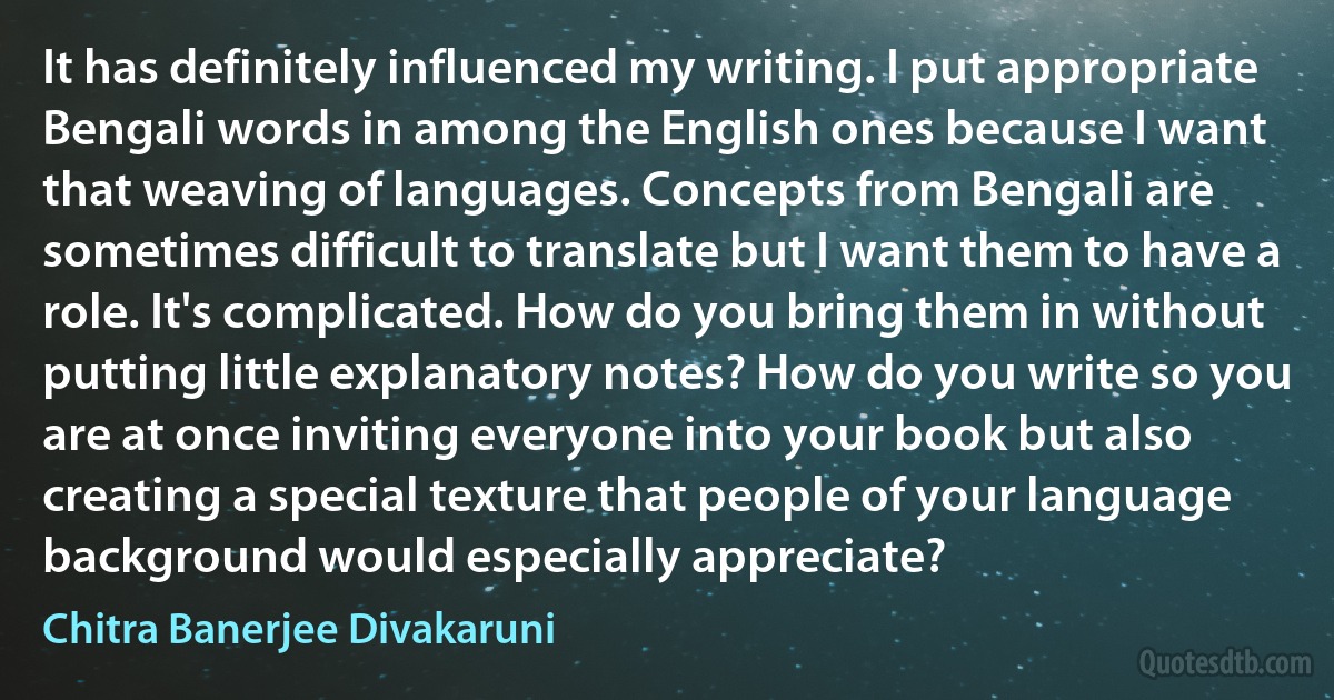 It has definitely influenced my writing. I put appropriate Bengali words in among the English ones because I want that weaving of languages. Concepts from Bengali are sometimes difficult to translate but I want them to have a role. It's complicated. How do you bring them in without putting little explanatory notes? How do you write so you are at once inviting everyone into your book but also creating a special texture that people of your language background would especially appreciate? (Chitra Banerjee Divakaruni)