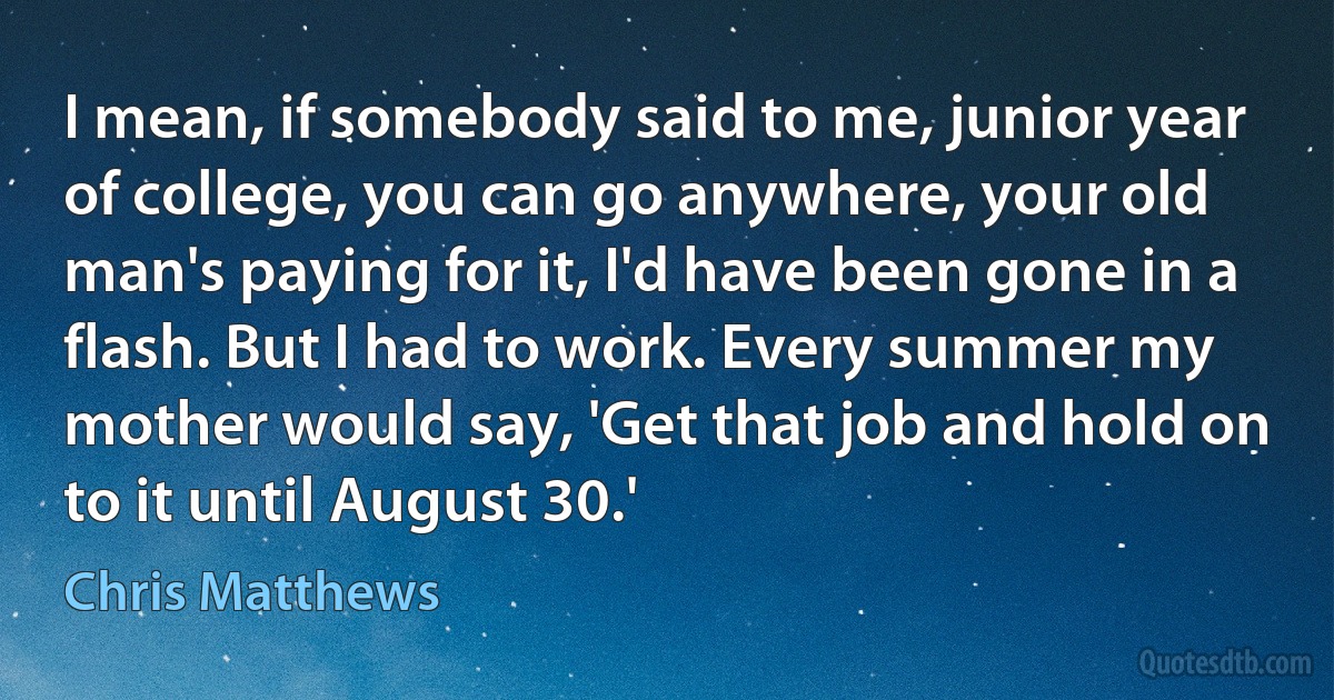 I mean, if somebody said to me, junior year of college, you can go anywhere, your old man's paying for it, I'd have been gone in a flash. But I had to work. Every summer my mother would say, 'Get that job and hold on to it until August 30.' (Chris Matthews)