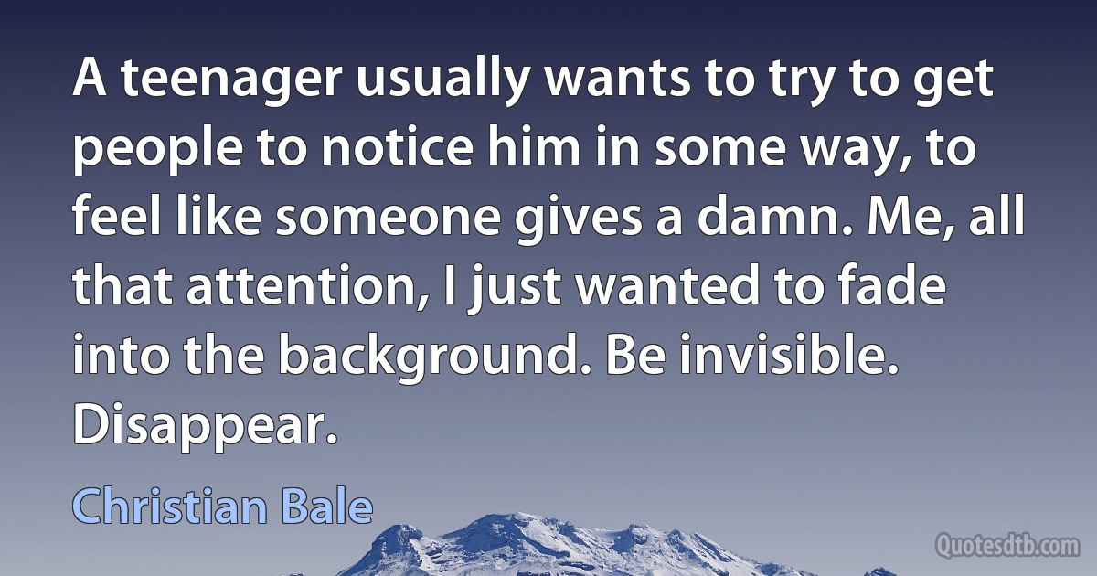 A teenager usually wants to try to get people to notice him in some way, to feel like someone gives a damn. Me, all that attention, I just wanted to fade into the background. Be invisible. Disappear. (Christian Bale)