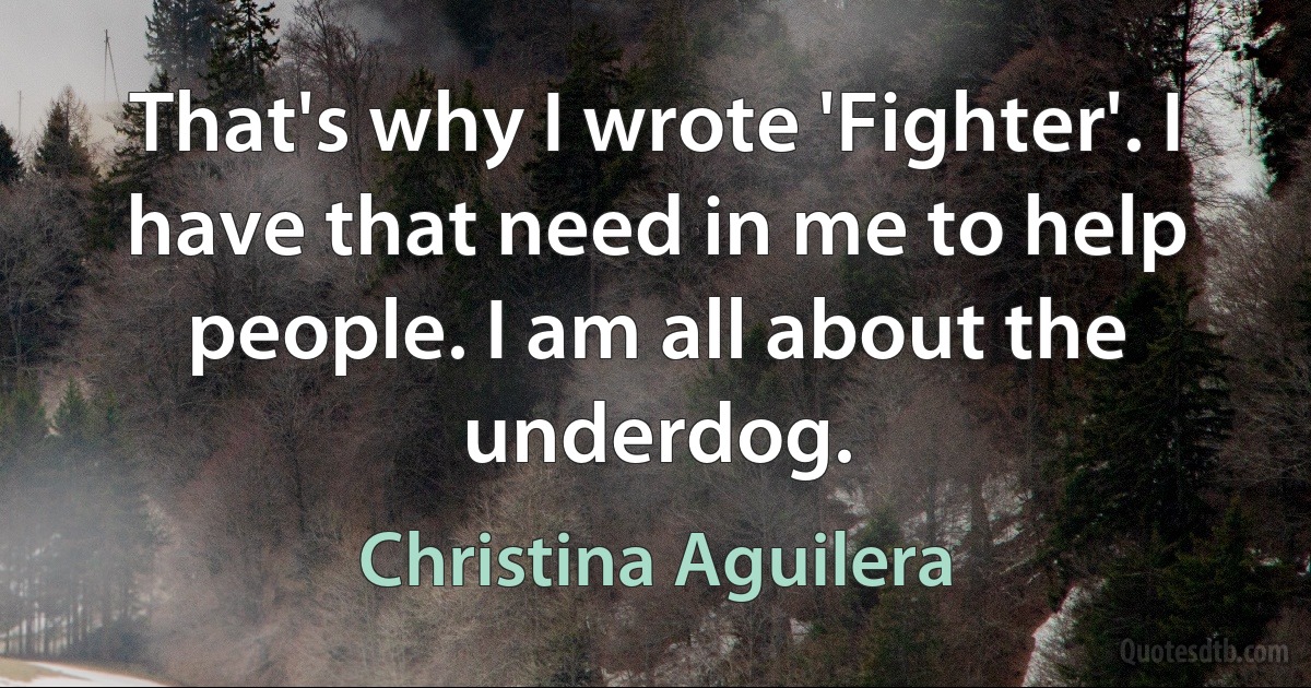 That's why I wrote 'Fighter'. I have that need in me to help people. I am all about the underdog. (Christina Aguilera)