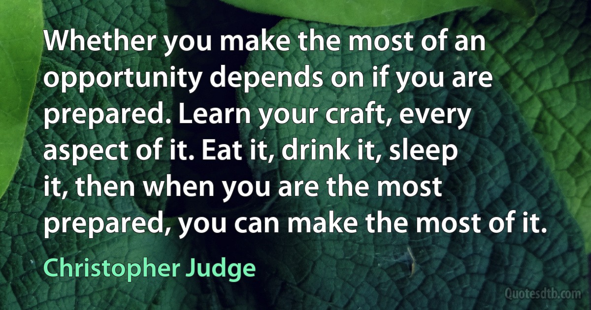 Whether you make the most of an opportunity depends on if you are prepared. Learn your craft, every aspect of it. Eat it, drink it, sleep it, then when you are the most prepared, you can make the most of it. (Christopher Judge)