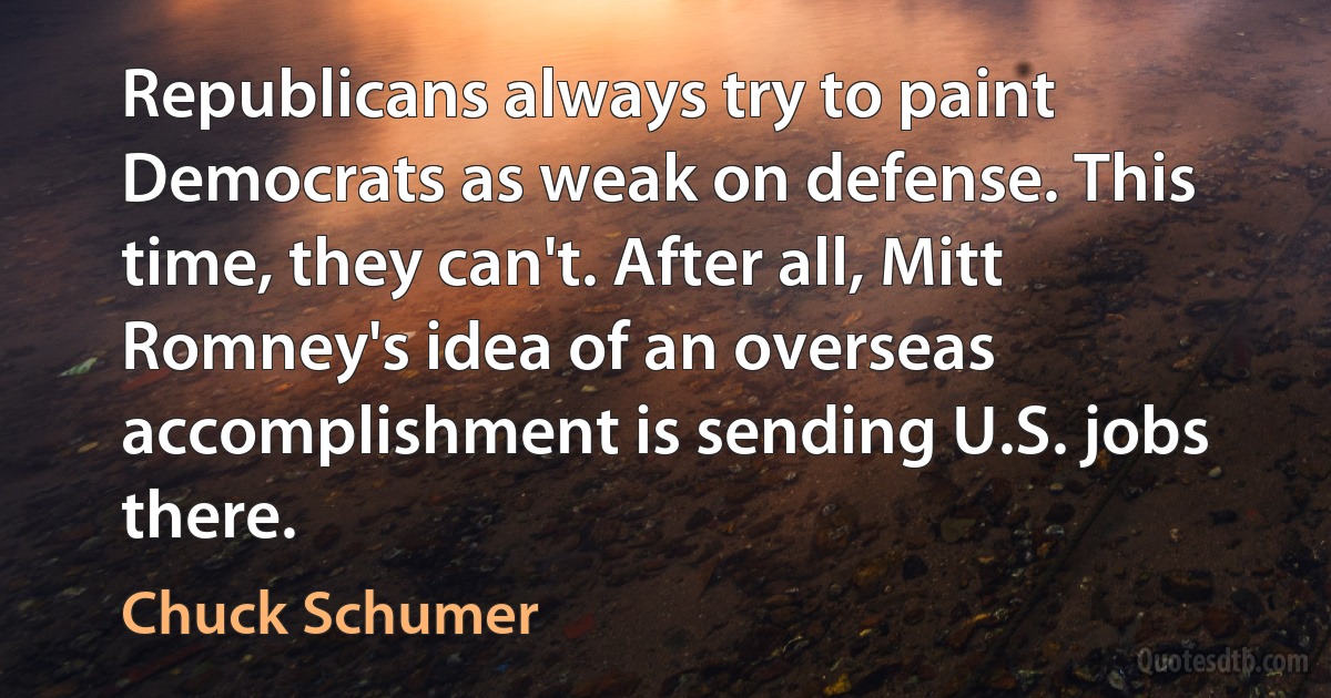 Republicans always try to paint Democrats as weak on defense. This time, they can't. After all, Mitt Romney's idea of an overseas accomplishment is sending U.S. jobs there. (Chuck Schumer)