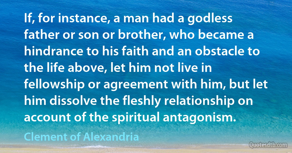 If, for instance, a man had a godless father or son or brother, who became a hindrance to his faith and an obstacle to the life above, let him not live in fellowship or agreement with him, but let him dissolve the fleshly relationship on account of the spiritual antagonism. (Clement of Alexandria)