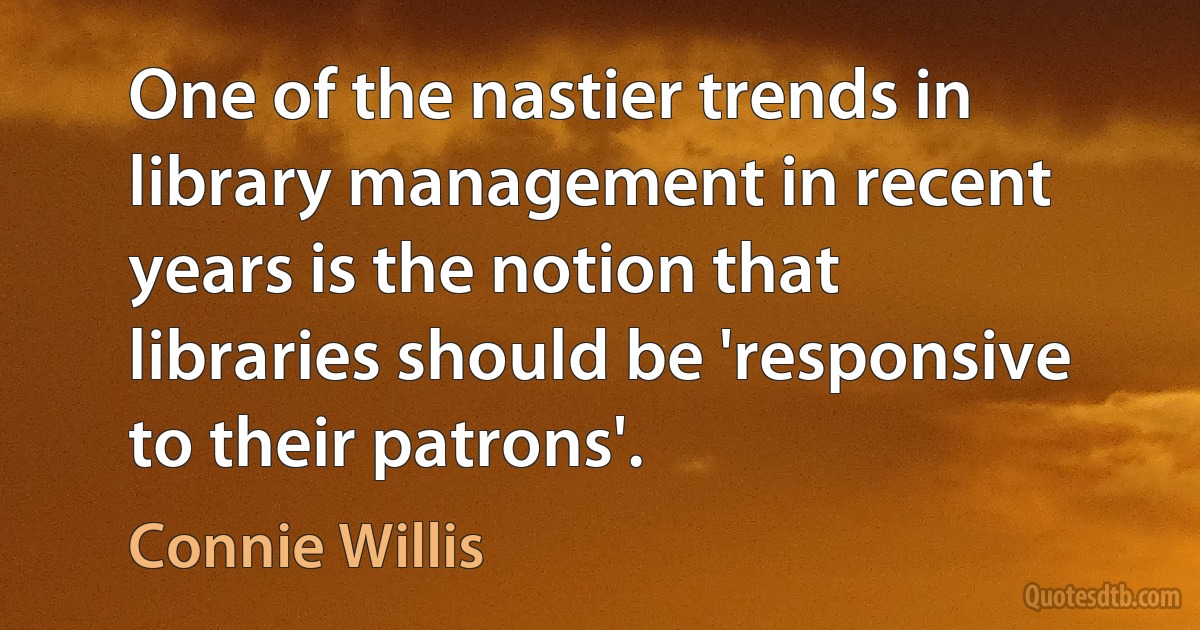 One of the nastier trends in library management in recent years is the notion that libraries should be 'responsive to their patrons'. (Connie Willis)