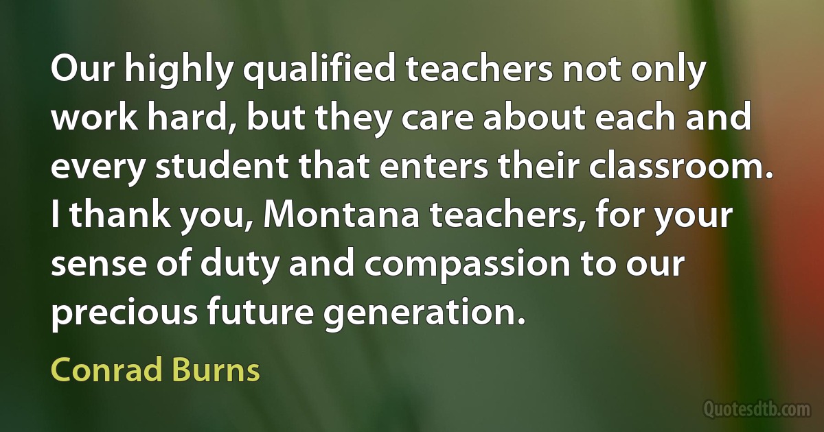 Our highly qualified teachers not only work hard, but they care about each and every student that enters their classroom. I thank you, Montana teachers, for your sense of duty and compassion to our precious future generation. (Conrad Burns)