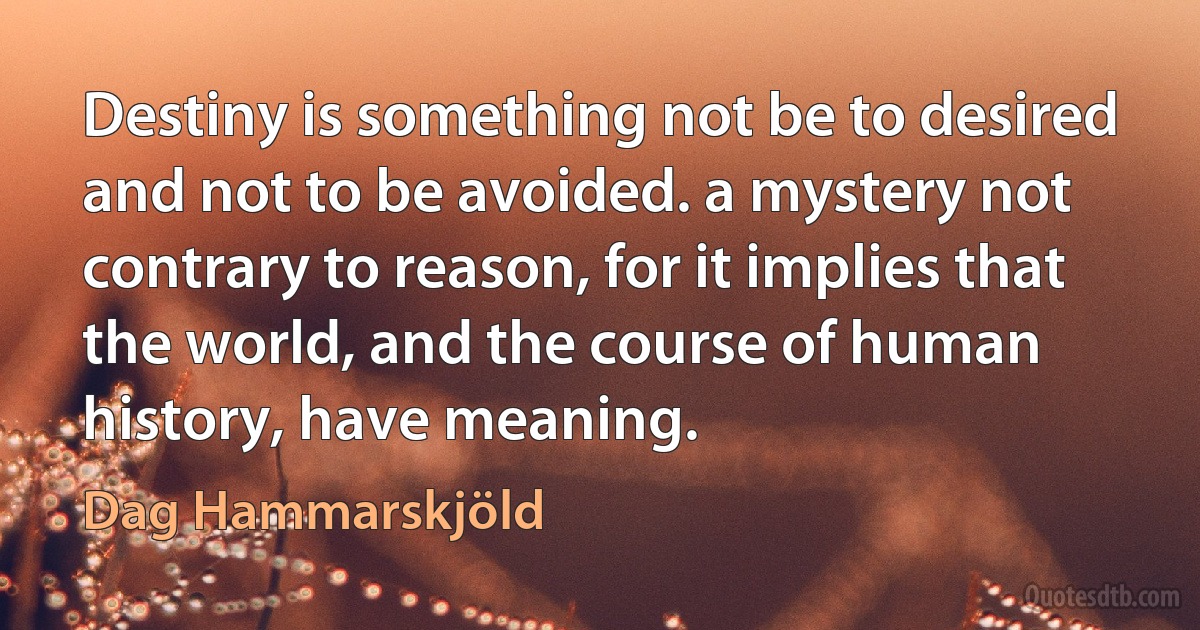 Destiny is something not be to desired and not to be avoided. a mystery not contrary to reason, for it implies that the world, and the course of human history, have meaning. (Dag Hammarskjöld)