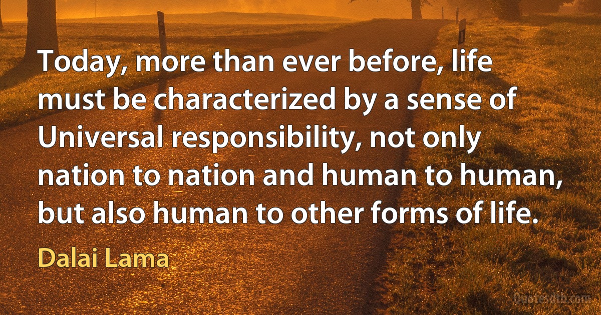 Today, more than ever before, life must be characterized by a sense of Universal responsibility, not only nation to nation and human to human, but also human to other forms of life. (Dalai Lama)