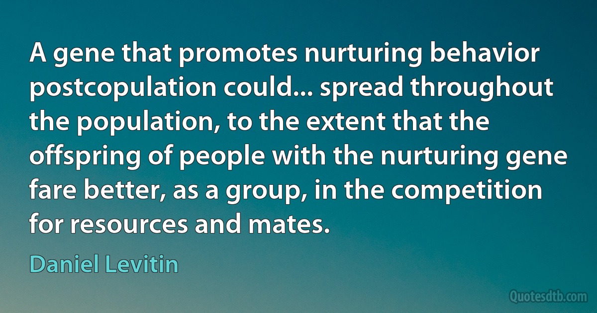 A gene that promotes nurturing behavior postcopulation could... spread throughout the population, to the extent that the offspring of people with the nurturing gene fare better, as a group, in the competition for resources and mates. (Daniel Levitin)