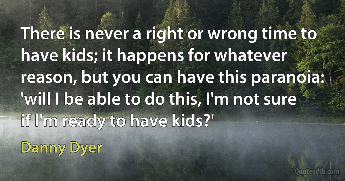 There is never a right or wrong time to have kids; it happens for whatever reason, but you can have this paranoia: 'will I be able to do this, I'm not sure if I'm ready to have kids?' (Danny Dyer)