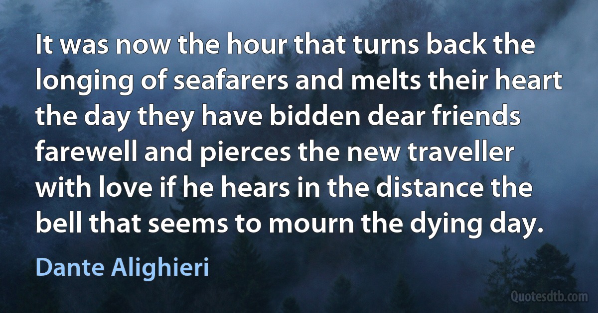 It was now the hour that turns back the longing of seafarers and melts their heart the day they have bidden dear friends farewell and pierces the new traveller with love if he hears in the distance the bell that seems to mourn the dying day. (Dante Alighieri)