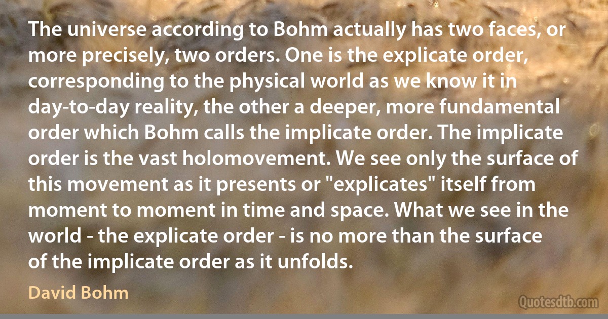 The universe according to Bohm actually has two faces, or more precisely, two orders. One is the explicate order, corresponding to the physical world as we know it in day-to-day reality, the other a deeper, more fundamental order which Bohm calls the implicate order. The implicate order is the vast holomovement. We see only the surface of this movement as it presents or "explicates" itself from moment to moment in time and space. What we see in the world - the explicate order - is no more than the surface of the implicate order as it unfolds. (David Bohm)