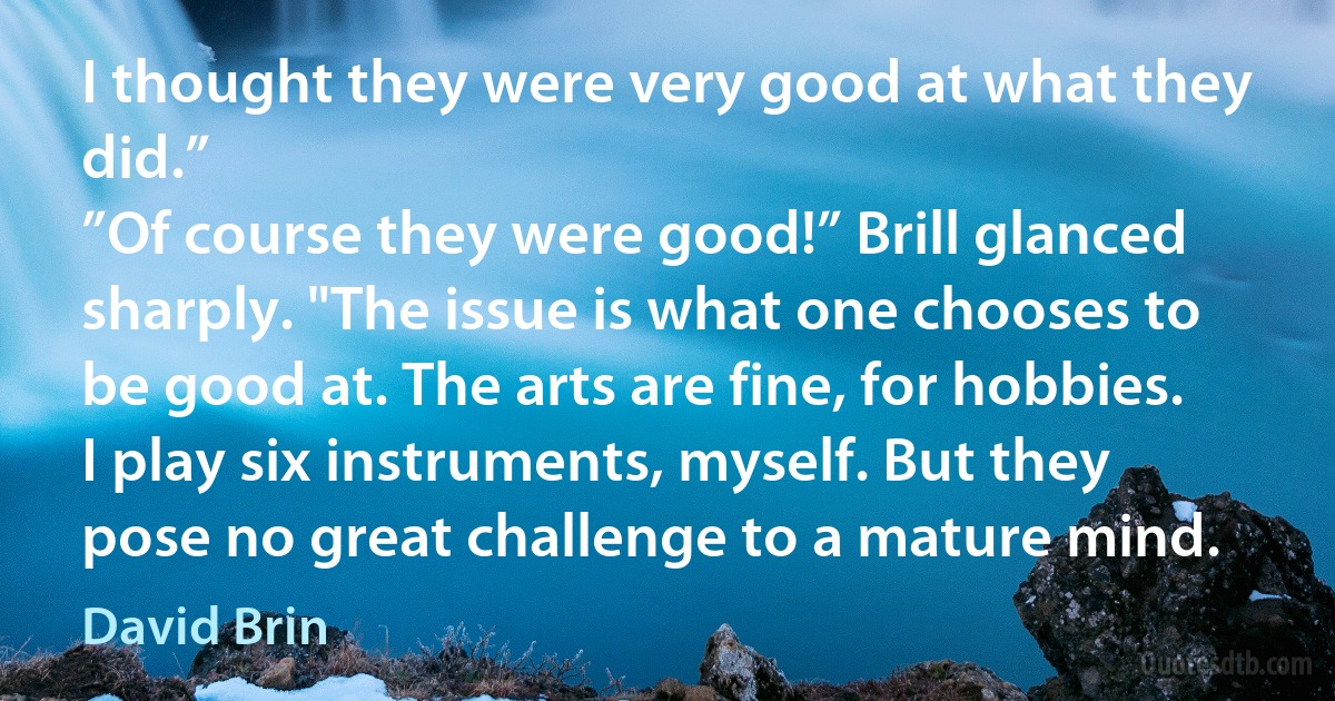 I thought they were very good at what they did.”
”Of course they were good!” Brill glanced sharply. "The issue is what one chooses to be good at. The arts are fine, for hobbies. I play six instruments, myself. But they pose no great challenge to a mature mind. (David Brin)