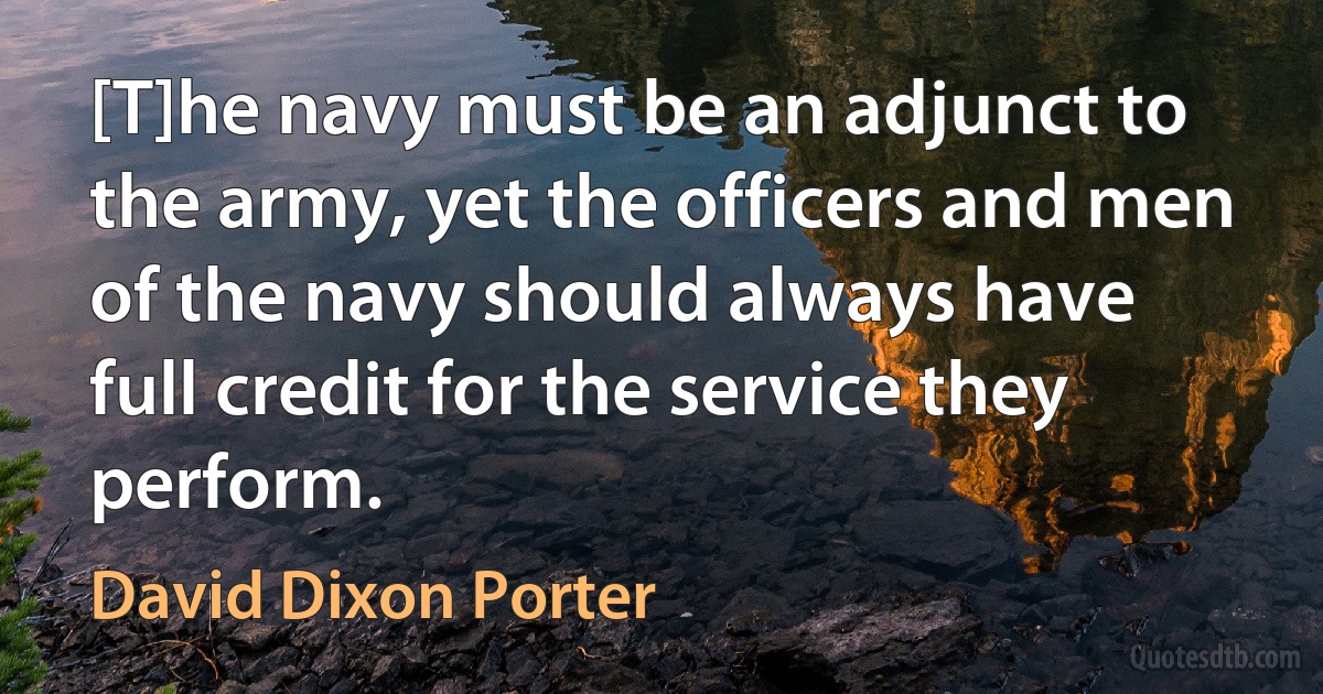 [T]he navy must be an adjunct to the army, yet the officers and men of the navy should always have full credit for the service they perform. (David Dixon Porter)