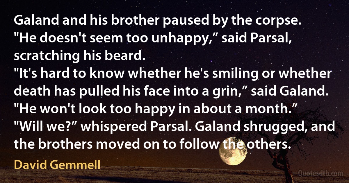 Galand and his brother paused by the corpse.
"He doesn't seem too unhappy,” said Parsal, scratching his beard.
"It's hard to know whether he's smiling or whether death has pulled his face into a grin,” said Galand. "He won't look too happy in about a month.”
"Will we?” whispered Parsal. Galand shrugged, and the brothers moved on to follow the others. (David Gemmell)