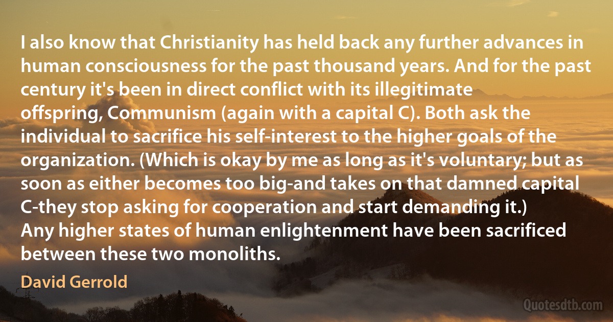 I also know that Christianity has held back any further advances in human consciousness for the past thousand years. And for the past century it's been in direct conflict with its illegitimate offspring, Communism (again with a capital C). Both ask the individual to sacrifice his self-interest to the higher goals of the organization. (Which is okay by me as long as it's voluntary; but as soon as either becomes too big-and takes on that damned capital C-they stop asking for cooperation and start demanding it.)
Any higher states of human enlightenment have been sacrificed between these two monoliths. (David Gerrold)