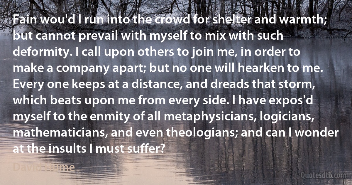 Fain wou'd I run into the crowd for shelter and warmth; but cannot prevail with myself to mix with such deformity. I call upon others to join me, in order to make a company apart; but no one will hearken to me. Every one keeps at a distance, and dreads that storm, which beats upon me from every side. I have expos'd myself to the enmity of all metaphysicians, logicians, mathematicians, and even theologians; and can I wonder at the insults I must suffer? (David Hume)