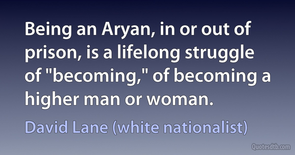 Being an Aryan, in or out of prison, is a lifelong struggle of "becoming," of becoming a higher man or woman. (David Lane (white nationalist))