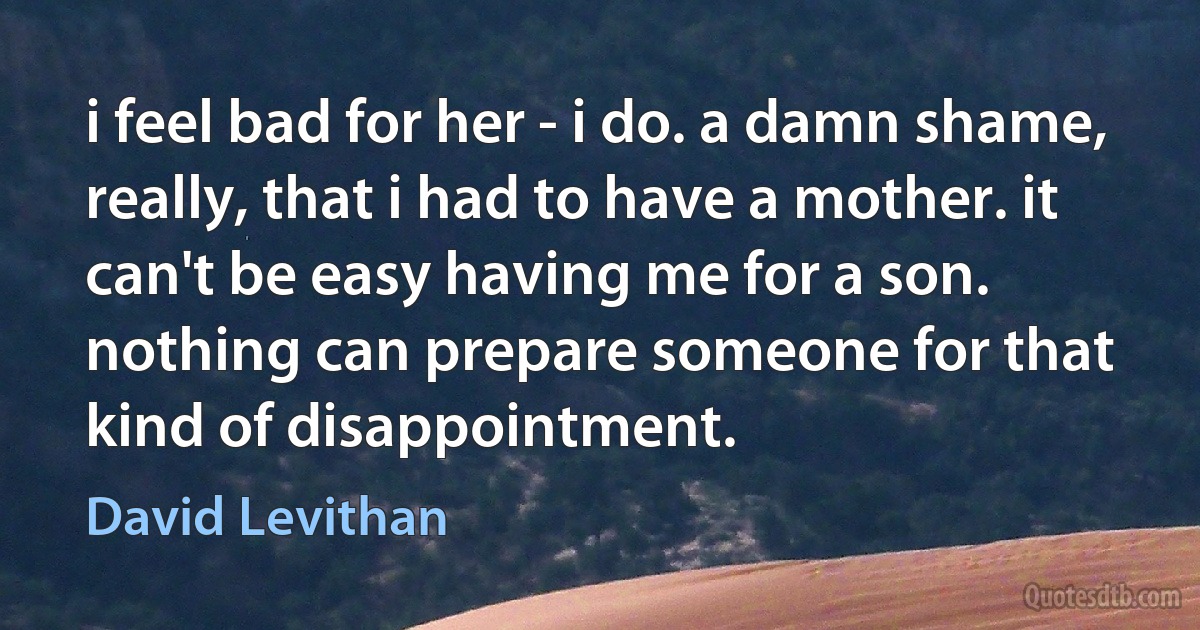 i feel bad for her - i do. a damn shame, really, that i had to have a mother. it can't be easy having me for a son. nothing can prepare someone for that kind of disappointment. (David Levithan)