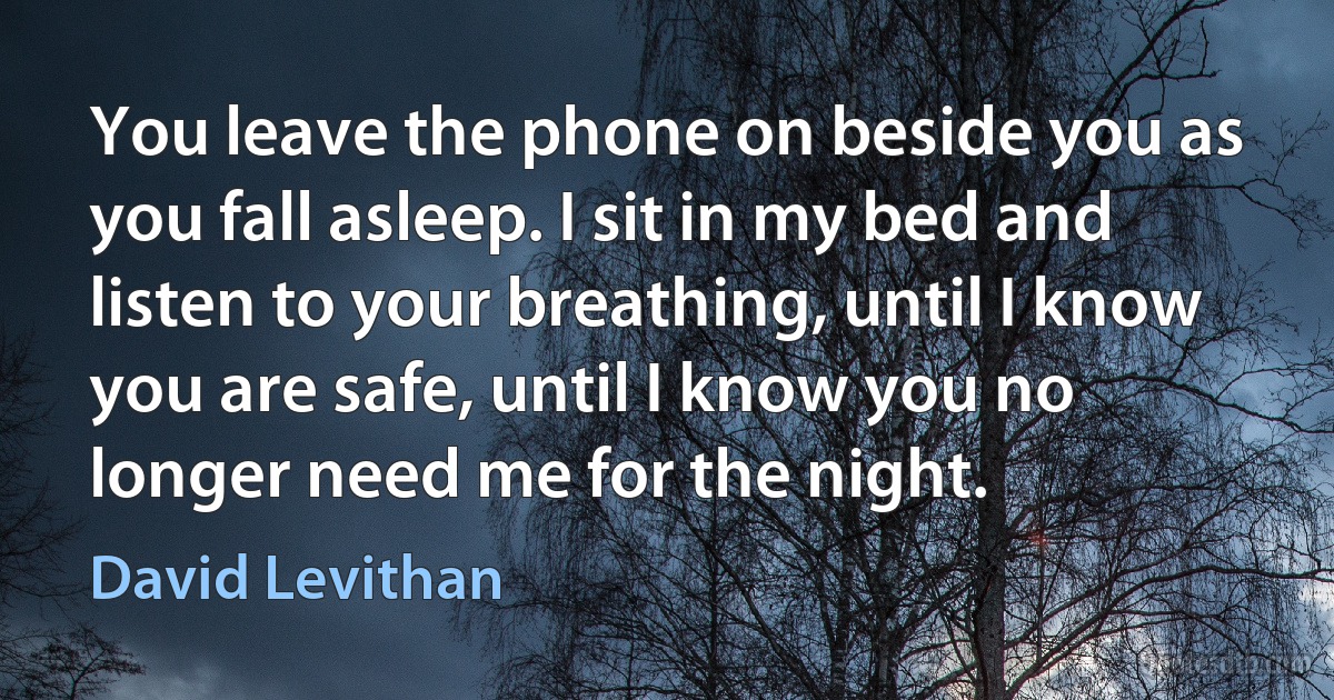 You leave the phone on beside you as you fall asleep. I sit in my bed and listen to your breathing, until I know you are safe, until I know you no longer need me for the night. (David Levithan)