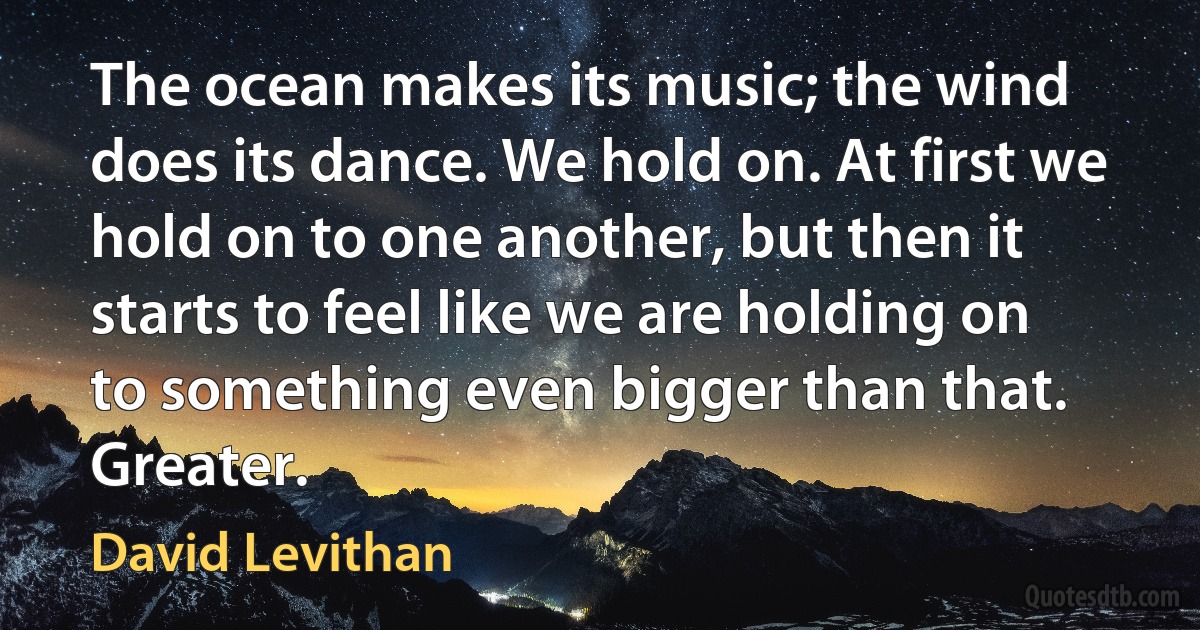 The ocean makes its music; the wind does its dance. We hold on. At first we hold on to one another, but then it starts to feel like we are holding on to something even bigger than that. Greater. (David Levithan)